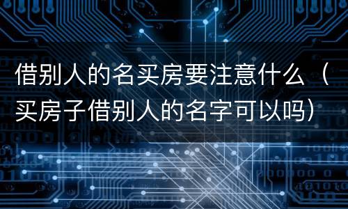 借别人的名买房要注意什么（买房子借别人的名字可以吗）