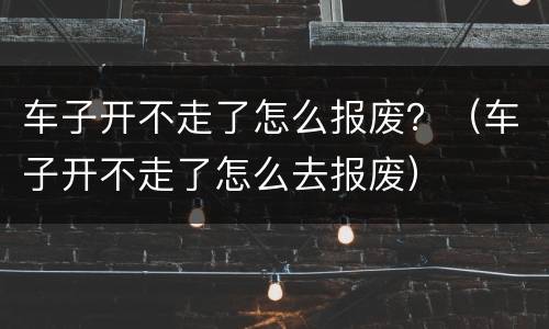 车子开不走了怎么报废？（车子开不走了怎么去报废）