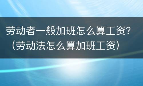 劳动者一般加班怎么算工资？（劳动法怎么算加班工资）