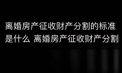 离婚房产征收财产分割的标准是什么 离婚房产征收财产分割的标准是什么呢