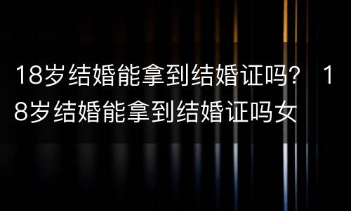 18岁结婚能拿到结婚证吗？ 18岁结婚能拿到结婚证吗女