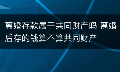 离婚存款属于共同财产吗 离婚后存的钱算不算共同财产