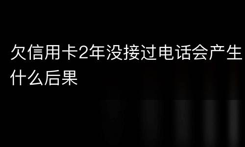 欠信用卡2年没接过电话会产生什么后果