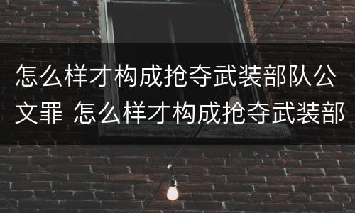 怎么样才构成抢夺武装部队公文罪 怎么样才构成抢夺武装部队公文罪案件