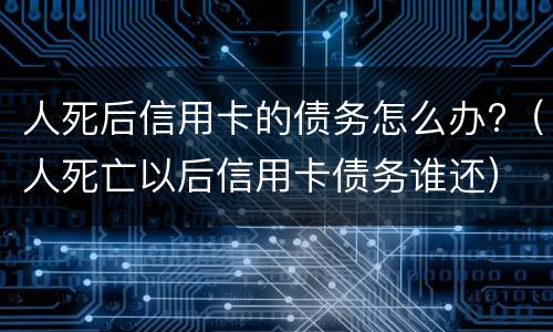 人死后信用卡的债务怎么办?（人死亡以后信用卡债务谁还）