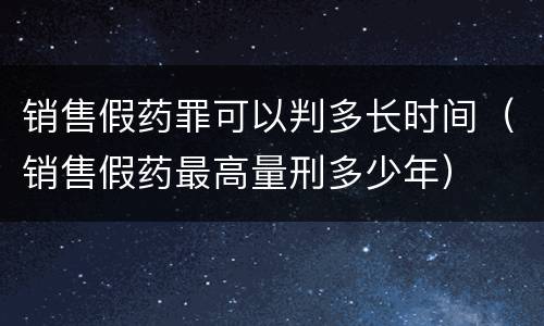 销售假药罪可以判多长时间（销售假药最高量刑多少年）