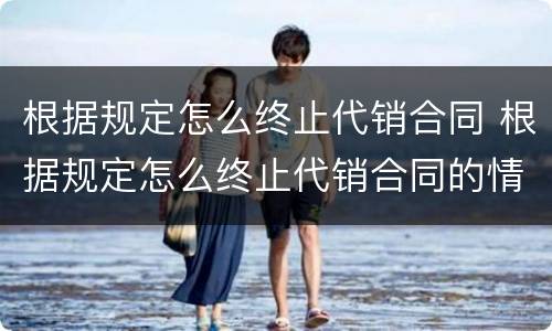 根据规定怎么终止代销合同 根据规定怎么终止代销合同的情形