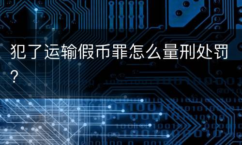 犯了运输假币罪怎么量刑处罚?