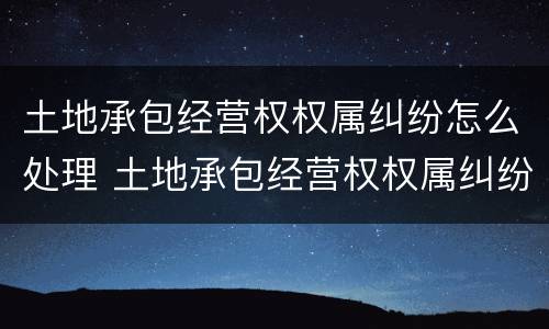 土地承包经营权权属纠纷怎么处理 土地承包经营权权属纠纷怎么处理好
