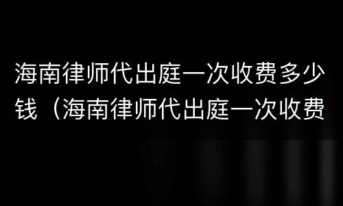 海南律师代出庭一次收费多少钱（海南律师代出庭一次收费多少钱啊）