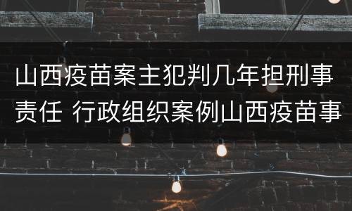 山西疫苗案主犯判几年担刑事责任 行政组织案例山西疫苗事件