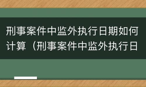 刑事案件中监外执行日期如何计算（刑事案件中监外执行日期如何计算的）