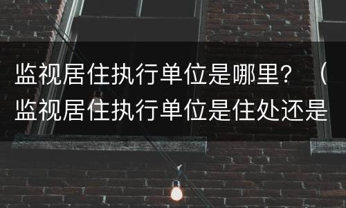 监视居住执行单位是哪里？（监视居住执行单位是住处还是户籍）
