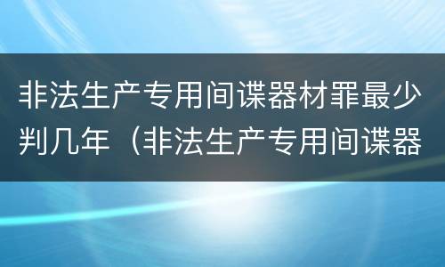 非法生产专用间谍器材罪最少判几年（非法生产专用间谍器材罪最少判几年以上）