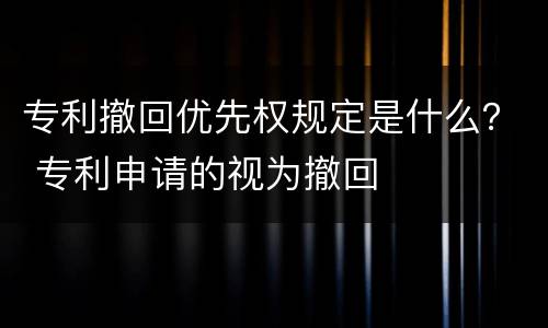 专利撤回优先权规定是什么？ 专利申请的视为撤回