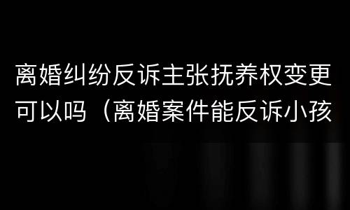 离婚纠纷反诉主张抚养权变更可以吗（离婚案件能反诉小孩抚养费吗）
