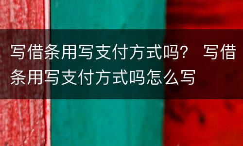 写借条用写支付方式吗？ 写借条用写支付方式吗怎么写
