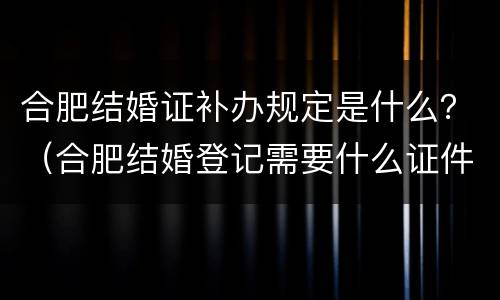 合肥结婚证补办规定是什么？（合肥结婚登记需要什么证件）