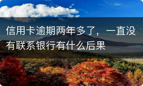 信用卡逾期两年多了，一直没有联系银行有什么后果