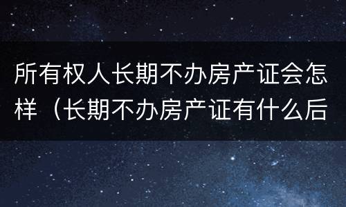 所有权人长期不办房产证会怎样（长期不办房产证有什么后果）