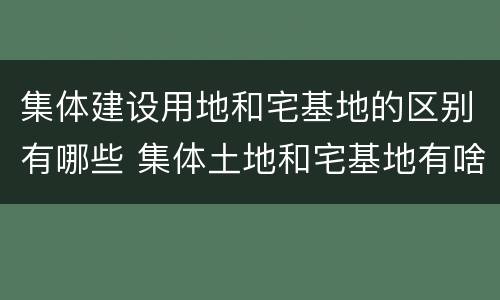 集体建设用地和宅基地的区别有哪些 集体土地和宅基地有啥区别