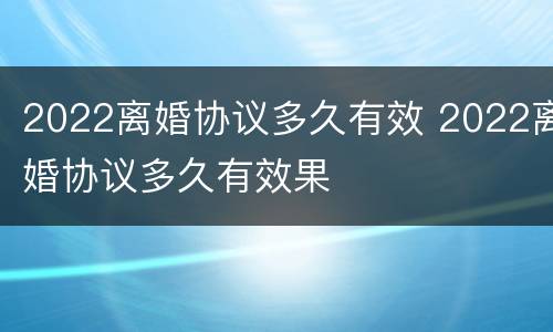 2022离婚协议多久有效 2022离婚协议多久有效果
