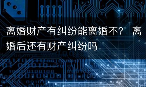 离婚财产有纠纷能离婚不？ 离婚后还有财产纠纷吗