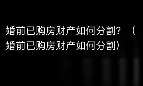 婚前已购房财产如何分割？（婚前已购房财产如何分割）