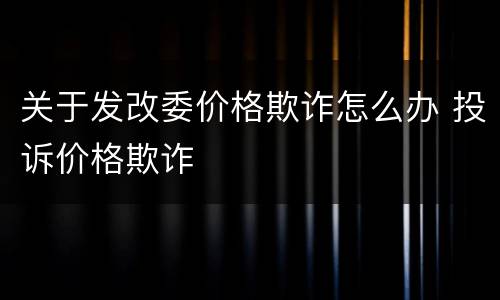 关于发改委价格欺诈怎么办 投诉价格欺诈