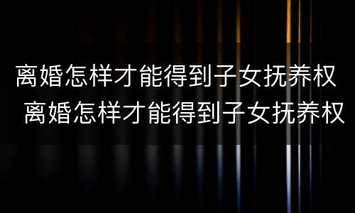 离婚怎样才能得到子女抚养权 离婚怎样才能得到子女抚养权工资没对方高