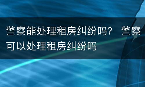 警察能处理租房纠纷吗？ 警察可以处理租房纠纷吗