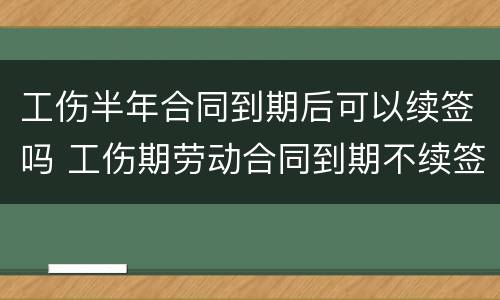 工伤半年合同到期后可以续签吗 工伤期劳动合同到期不续签