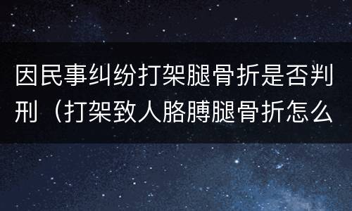 因民事纠纷打架腿骨折是否判刑（打架致人胳膊腿骨折怎么判刑）