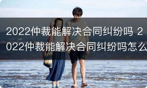 2022仲裁能解决合同纠纷吗 2022仲裁能解决合同纠纷吗怎么写