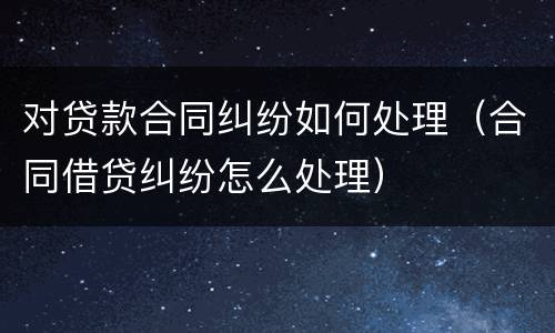 对贷款合同纠纷如何处理（合同借贷纠纷怎么处理）