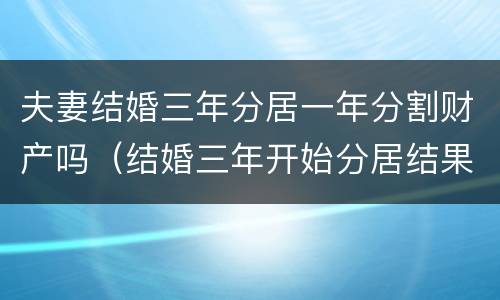 夫妻结婚三年分居一年分割财产吗（结婚三年开始分居结果会怎么样）