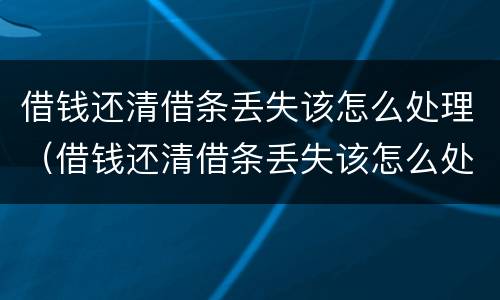 借钱还清借条丢失该怎么处理（借钱还清借条丢失该怎么处理呢）