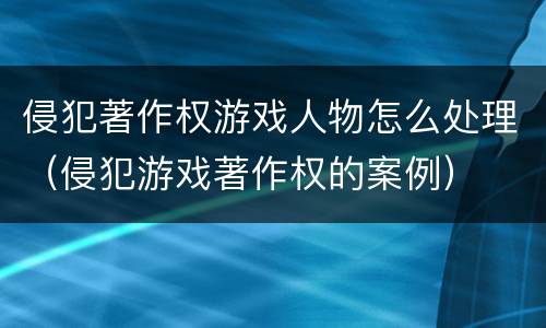 侵犯著作权游戏人物怎么处理（侵犯游戏著作权的案例）
