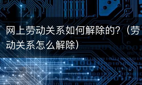 网上劳动关系如何解除的?（劳动关系怎么解除）