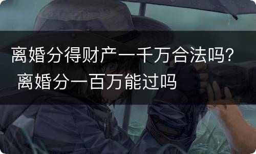 离婚分得财产一千万合法吗？ 离婚分一百万能过吗
