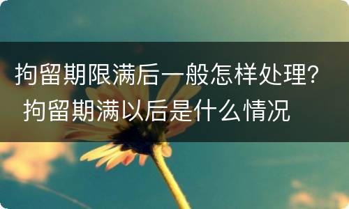 拘留期限满后一般怎样处理？ 拘留期满以后是什么情况