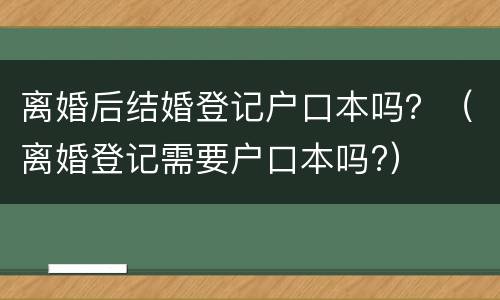 离婚后结婚登记户口本吗？（离婚登记需要户口本吗?）