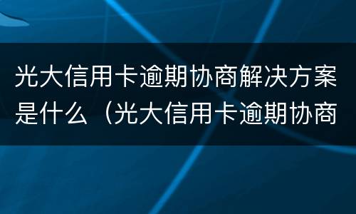 光大信用卡逾期协商解决方案是什么（光大信用卡逾期协商解决方案是什么样的）