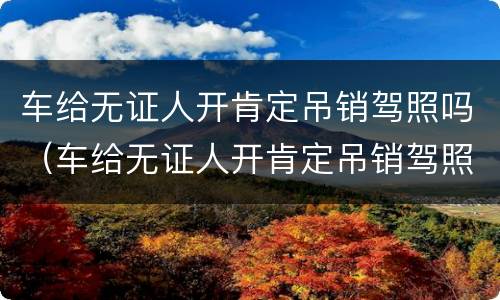 车给无证人开肯定吊销驾照吗（车给无证人开肯定吊销驾照吗怎么处罚）