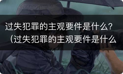 过失犯罪的主观要件是什么？（过失犯罪的主观要件是什么意思）