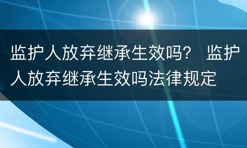 监护人放弃继承生效吗？ 监护人放弃继承生效吗法律规定