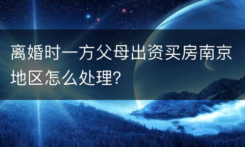 离婚时一方父母出资买房南京地区怎么处理？