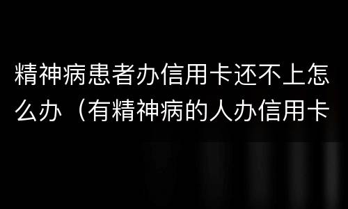 精神病患者办信用卡还不上怎么办（有精神病的人办信用卡要还吗）