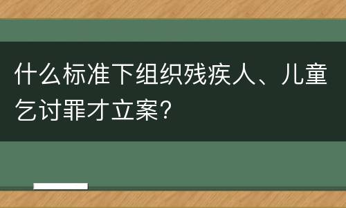 什么标准下组织残疾人、儿童乞讨罪才立案?