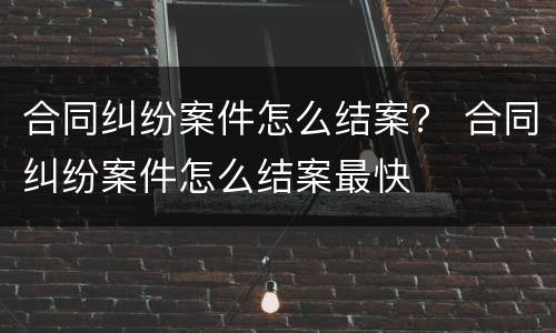合同纠纷案件怎么结案？ 合同纠纷案件怎么结案最快